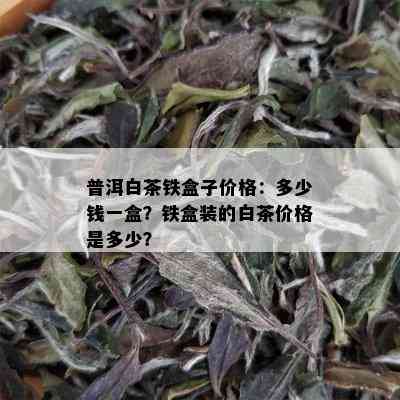 普洱白茶铁盒子价格：多少钱一盒？铁盒装的白茶价格是多少？