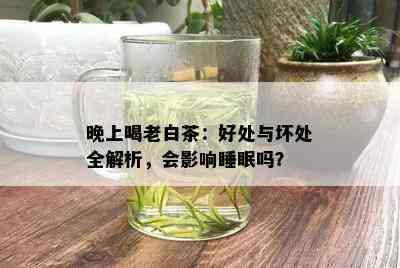 晚上喝老白茶：好处与坏处全解析，会影响睡眠吗？