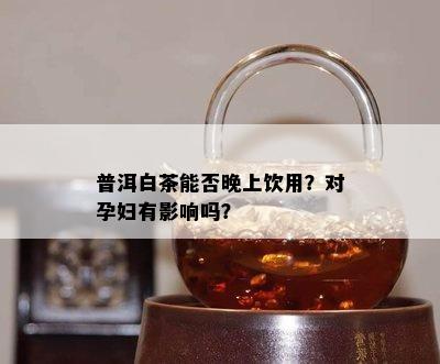 普洱白茶能否晚上饮用？对孕妇有影响吗？