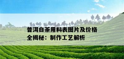 普洱白茶用料表图片及价格全揭秘：制作工艺解析