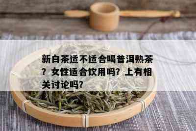 新白茶适不适合喝普洱熟茶？女性适合饮用吗？上有相关讨论吗？