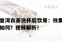 普洱白茶洗杯后饮用：效果如何？视频解析！