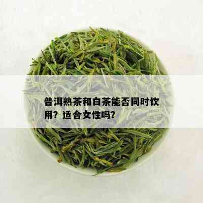 普洱熟茶和白茶能否同时饮用？适合女性吗？