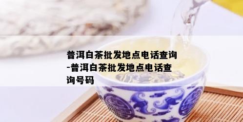 普洱白茶批发地点电话查询-普洱白茶批发地点电话查询号码