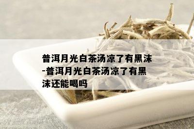 普洱月光白茶汤凉了有黑沫-普洱月光白茶汤凉了有黑沫还能喝吗