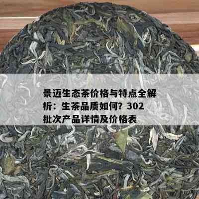 景迈生态茶价格与特点全解析：生茶品质如何？302批次产品详情及价格表