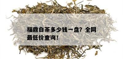 福鼎白茶多少钱一盘？全网更低价查询！