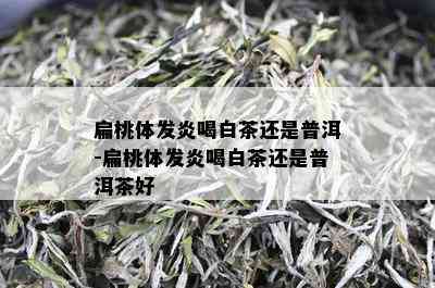 扁桃体发炎喝白茶还是普洱-扁桃体发炎喝白茶还是普洱茶好