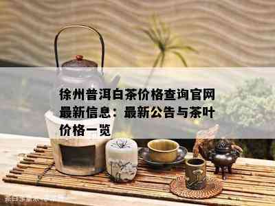 徐州普洱白茶价格查询官网最新信息：最新公告与茶叶价格一览