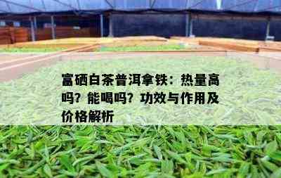 富硒白茶普洱拿铁：热量高吗？能喝吗？功效与作用及价格解析