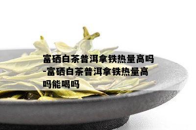 富硒白茶普洱拿铁热量高吗-富硒白茶普洱拿铁热量高吗能喝吗