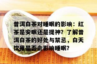 普洱白茶对睡眠的影响：红茶是安眠还是提神？了解普洱白茶的好处与禁忌，白天饮用是否会影响睡眠？