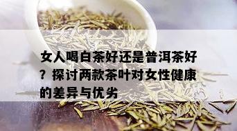 女人喝白茶好还是普洱茶好？探讨两款茶叶对女性健康的差异与优劣