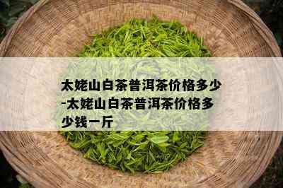 太姥山白茶普洱茶价格多少-太姥山白茶普洱茶价格多少钱一斤