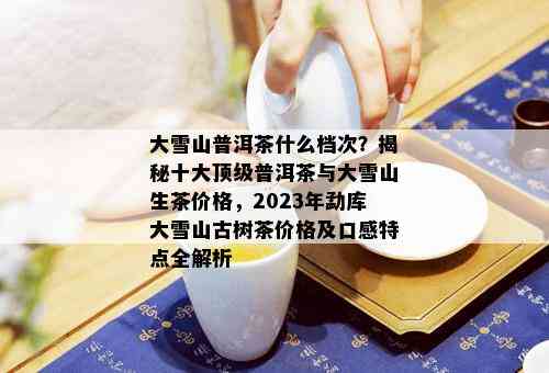 大雪山普洱茶什么档次？揭秘十大顶级普洱茶与大雪山生茶价格，2023年勐库大雪山古树茶价格及口感特点全解析