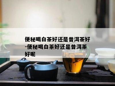 便秘喝白茶好还是普洱茶好-便秘喝白茶好还是普洱茶好呢