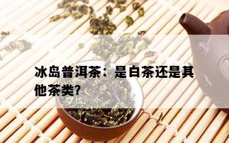 冰岛普洱茶：是白茶还是其他茶类？