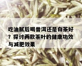 吃油腻后喝普洱还是白茶好？探讨两款茶叶的健康功效与减肥效果