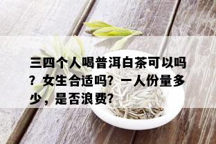 三四个人喝普洱白茶可以吗？女生合适吗？一人份量多少，是否浪费？