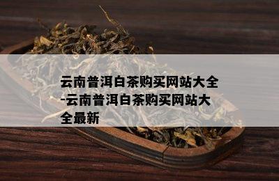 云南普洱白茶购买网站大全-云南普洱白茶购买网站大全最新