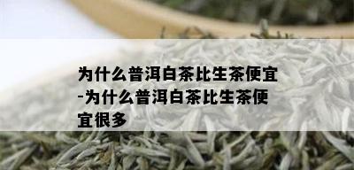 为什么普洱白茶比生茶便宜-为什么普洱白茶比生茶便宜很多