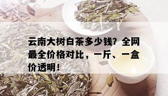 云南大树白茶多少钱？全网最全价格对比，一斤、一盒价透明！