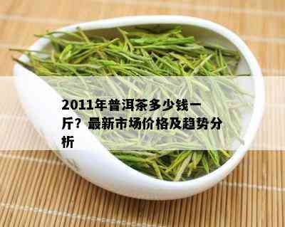 2011年普洱茶多少钱一斤？最新市场价格及趋势分析