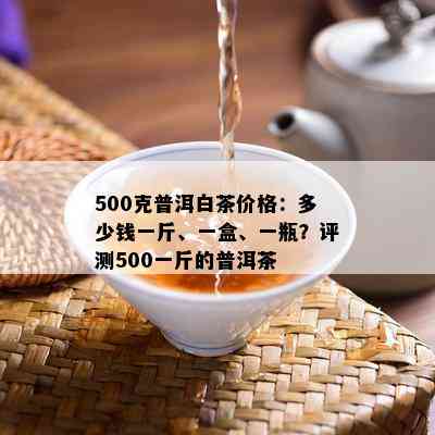 500克普洱白茶价格：多少钱一斤、一盒、一瓶？评测500一斤的普洱茶