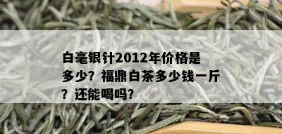 白毫银针2012年价格是多少？福鼎白茶多少钱一斤？还能喝吗？