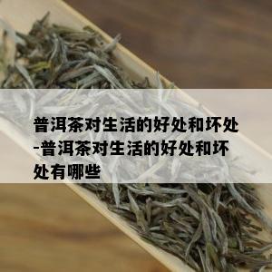 普洱茶对生活的好处和坏处-普洱茶对生活的好处和坏处有哪些