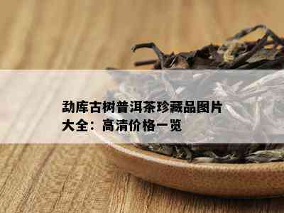 勐库古树普洱茶珍藏品图片大全：高清价格一览