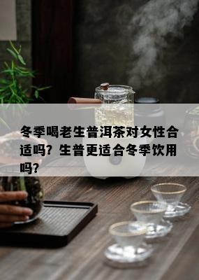 冬季喝老生普洱茶对女性合适吗？生普更适合冬季饮用吗？