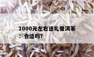 1000元左右送礼普洱茶：合适吗？