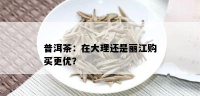 普洱茶：在大理还是丽江购买更优？