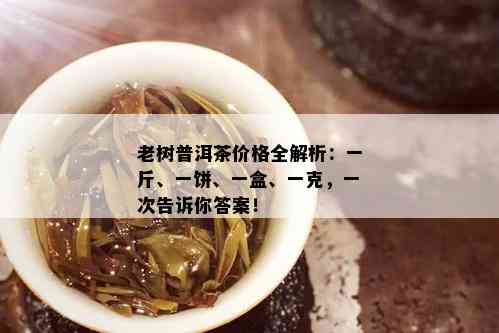 老树普洱茶价格全解析：一斤、一饼、一盒、一克，一次告诉你答案！