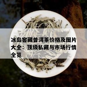 冰岛窖藏普洱茶价格及图片大全：顶级私藏与市场行情全览