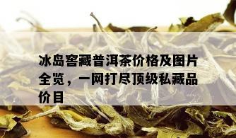 冰岛窖藏普洱茶价格及图片全览，一网打尽顶级私藏品价目