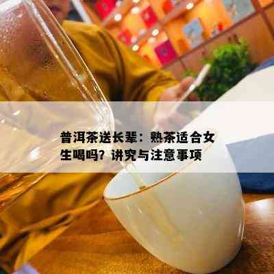 普洱茶送长辈：熟茶适合女生喝吗？讲究与注意事项