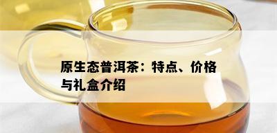 原生态普洱茶：特点、价格与礼盒介绍