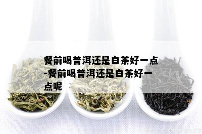 餐前喝普洱还是白茶好一点-餐前喝普洱还是白茶好一点呢