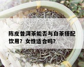 陈皮普洱茶能否与白茶搭配饮用？女性适合吗？