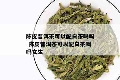 陈皮普洱茶可以配白茶喝吗-陈皮普洱茶可以配白茶喝吗女生