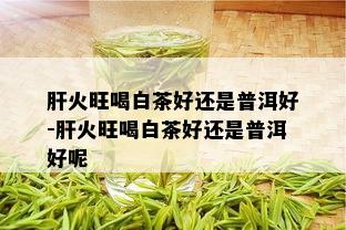 肝火旺喝白茶好还是普洱好-肝火旺喝白茶好还是普洱好呢