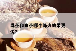 绿茶和白茶哪个降火效果更优？