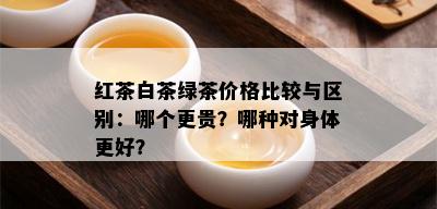 红茶白茶绿茶价格比较与区别：哪个更贵？哪种对身体更好？