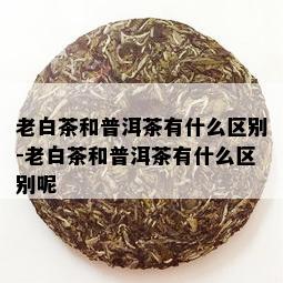 老白茶和普洱茶有什么区别-老白茶和普洱茶有什么区别呢