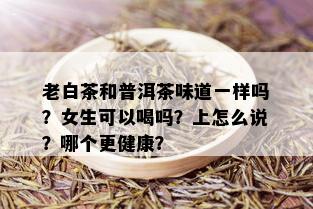 老白茶和普洱茶味道一样吗？女生可以喝吗？上怎么说？哪个更健康？