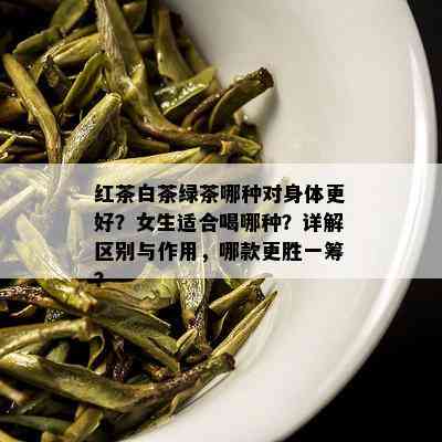 红茶白茶绿茶哪种对身体更好？女生适合喝哪种？详解区别与作用，哪款更胜一筹？