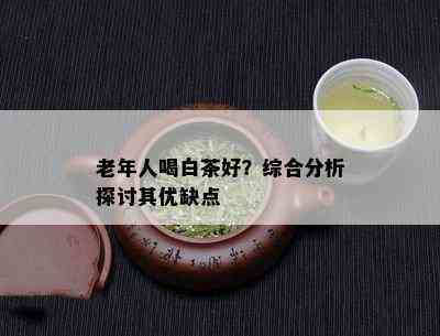 老年人喝白茶好？综合分析探讨其优缺点