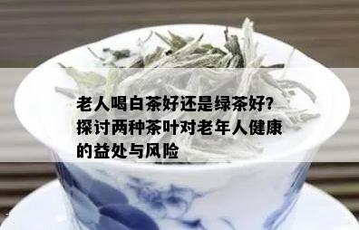 老人喝白茶好还是绿茶好？探讨两种茶叶对老年人健康的益处与风险